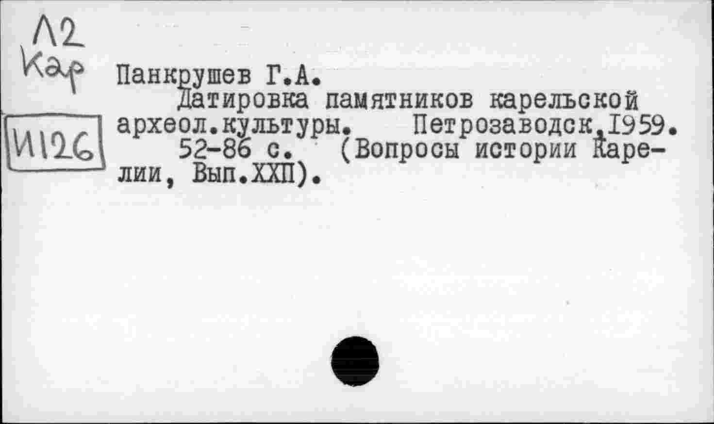 ﻿Л2.
ïïîu
Панкрушев Г.A.
Датировка памятников карельской археол.культуры.	Петрозаводек,1959
52-86 с. (Вопросы истории Карелии, Вып.ХХП).